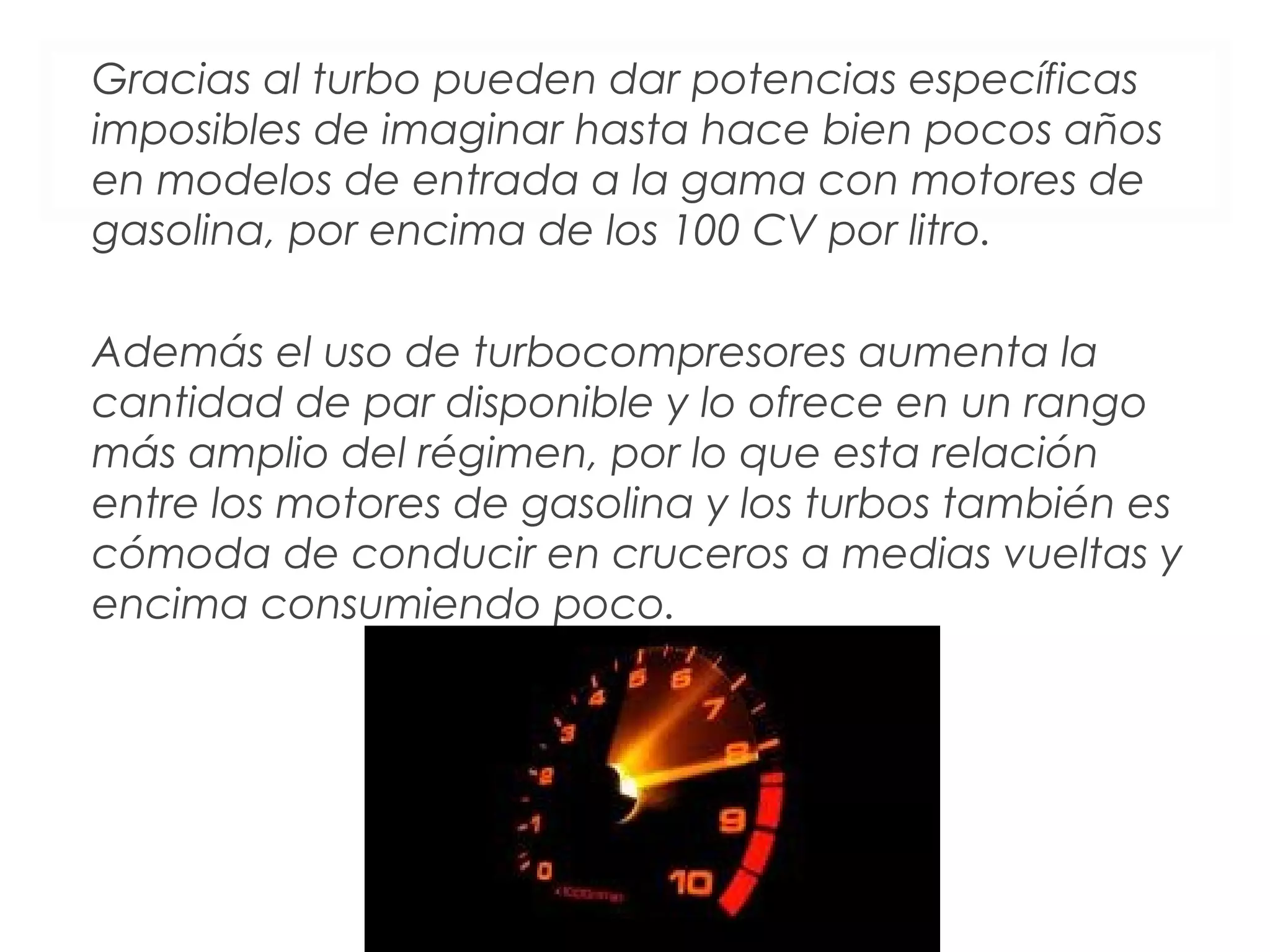 Gracias al turbo pueden dar potencias específicas 
imposibles de imaginar hasta hace bien pocos años 
en modelos de entrada a la gama con motores de 
gasolina, por encima de los 100 CV por litro. 
Además el uso de turbocompresores aumenta la 
cantidad de par disponible y lo ofrece en un rango 
más amplio del régimen, por lo que esta relación 
entre los motores de gasolina y los turbos también es 
cómoda de conducir en cruceros a medias vueltas y 
encima consumiendo poco. 
 