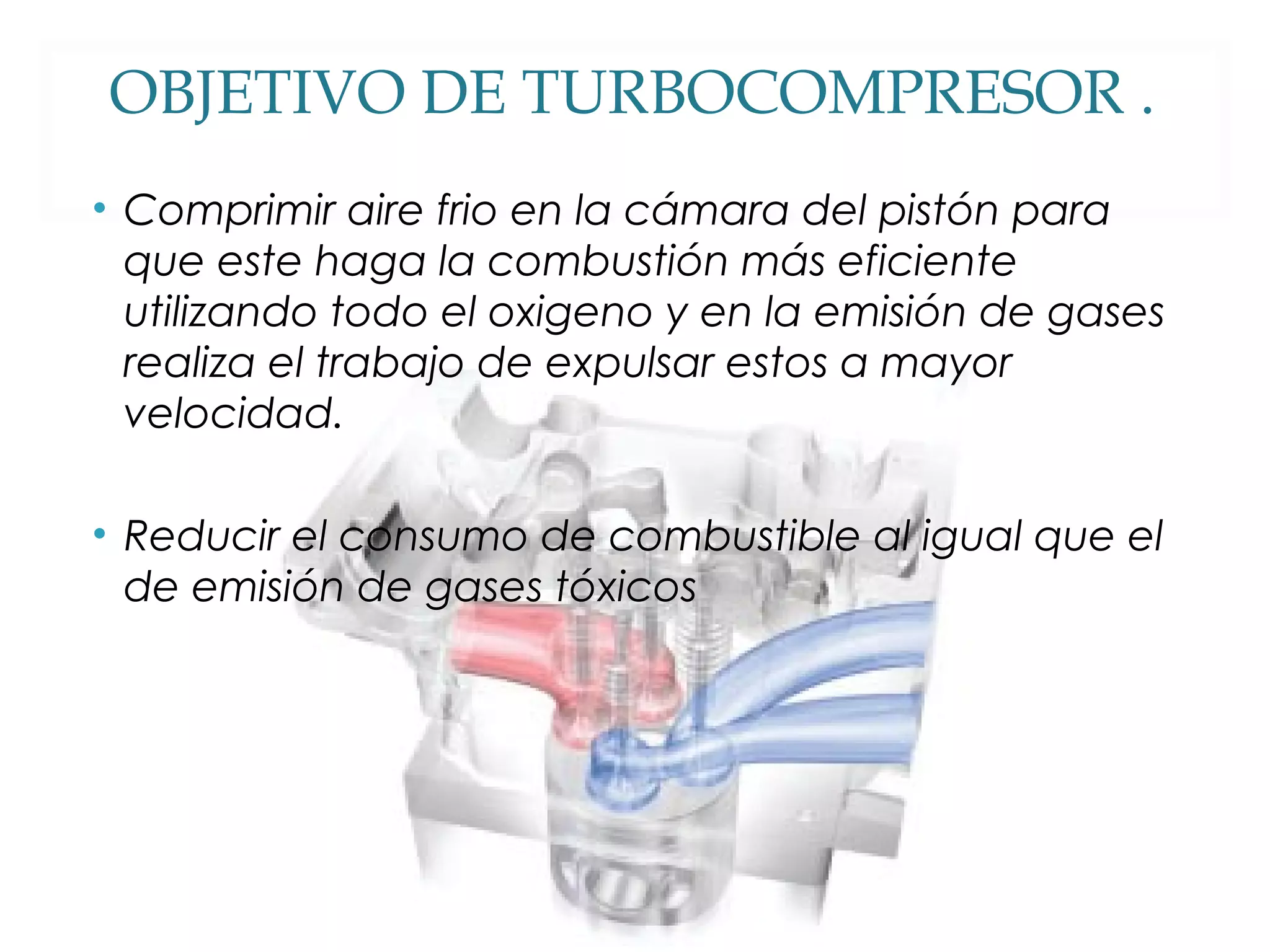 OBJETIVO DE TURBOCOMPRESOR . 
• Comprimir aire frio en la cámara del pistón para 
que este haga la combustión más eficiente 
utilizando todo el oxigeno y en la emisión de gases 
realiza el trabajo de expulsar estos a mayor 
velocidad. 
• Reducir el consumo de combustible al igual que el 
de emisión de gases tóxicos 
 