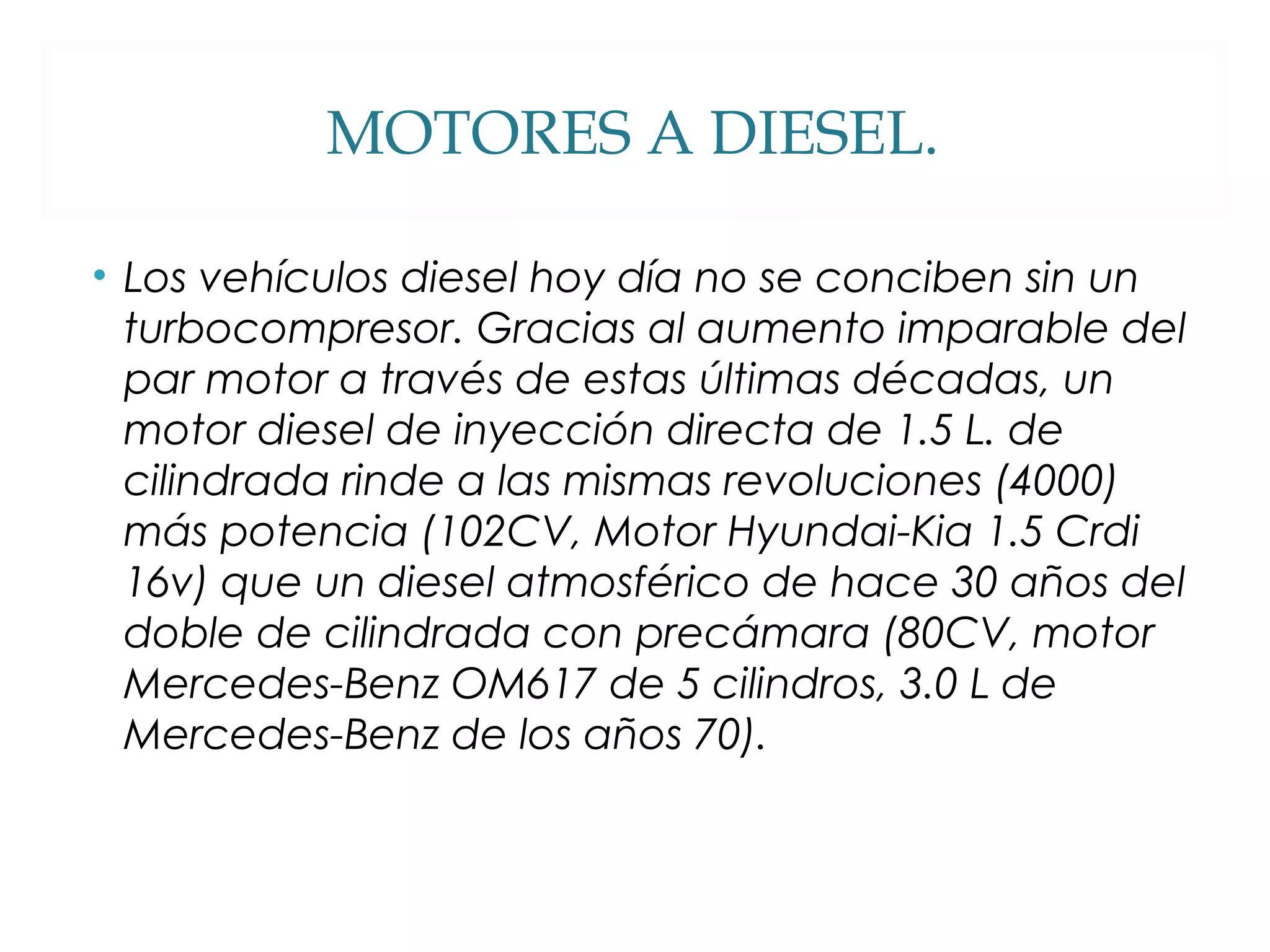 MOTORES A DIESEL. 
• Los vehículos diesel hoy día no se conciben sin un 
turbocompresor. Gracias al aumento imparable del 
par motor a través de estas últimas décadas, un 
motor diesel de inyección directa de 1.5 L. de 
cilindrada rinde a las mismas revoluciones (4000) 
más potencia (102CV, Motor Hyundai-Kia 1.5 Crdi 
16v) que un diesel atmosférico de hace 30 años del 
doble de cilindrada con precámara (80CV, motor 
Mercedes-Benz OM617 de 5 cilindros, 3.0 L de 
Mercedes-Benz de los años 70). 
 
