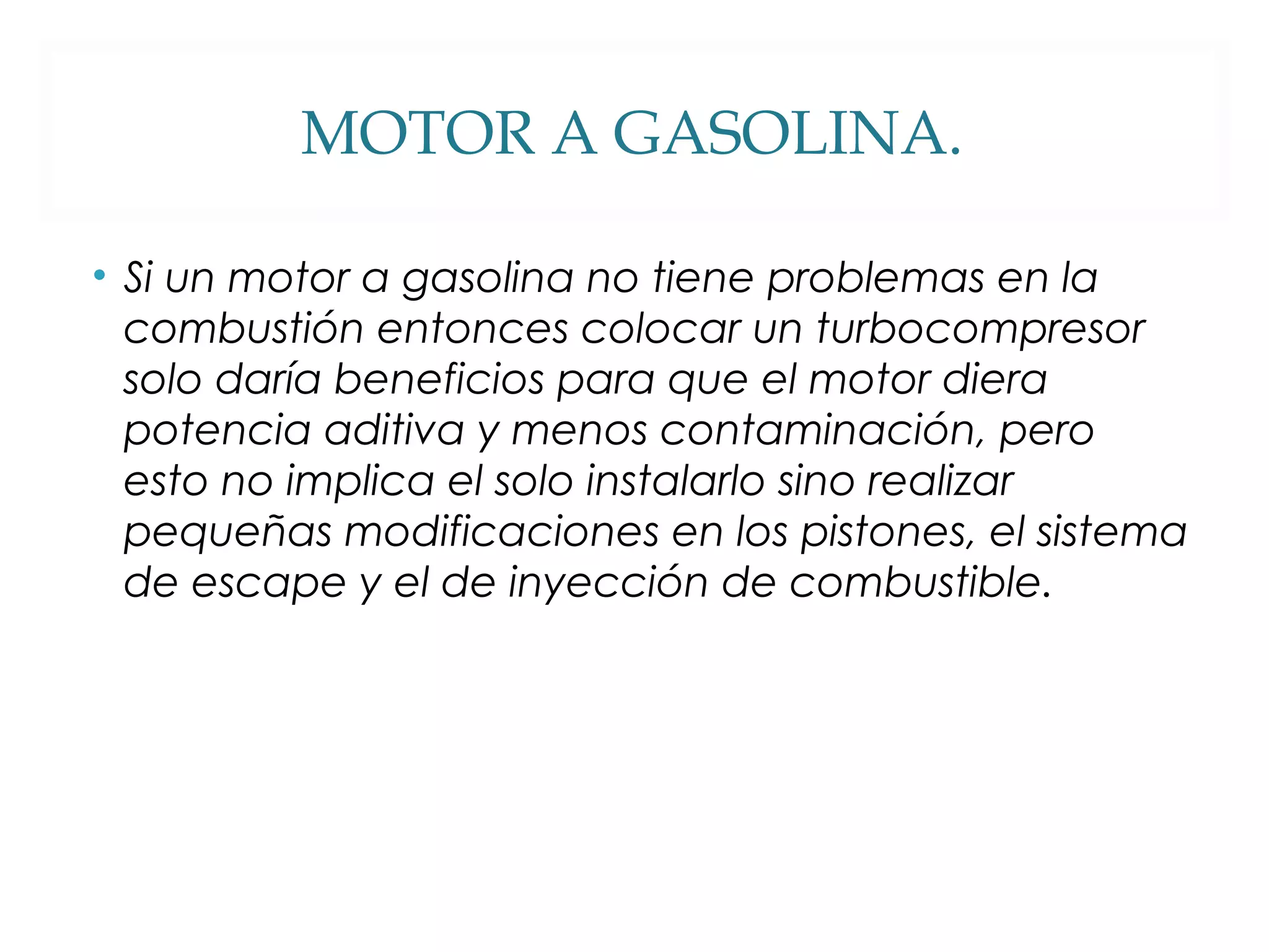 MOTOR A GASOLINA. 
• Si un motor a gasolina no tiene problemas en la 
combustión entonces colocar un turbocompresor 
solo daría beneficios para que el motor diera 
potencia aditiva y menos contaminación, pero 
esto no implica el solo instalarlo sino realizar 
pequeñas modificaciones en los pistones, el sistema 
de escape y el de inyección de combustible. 
 
