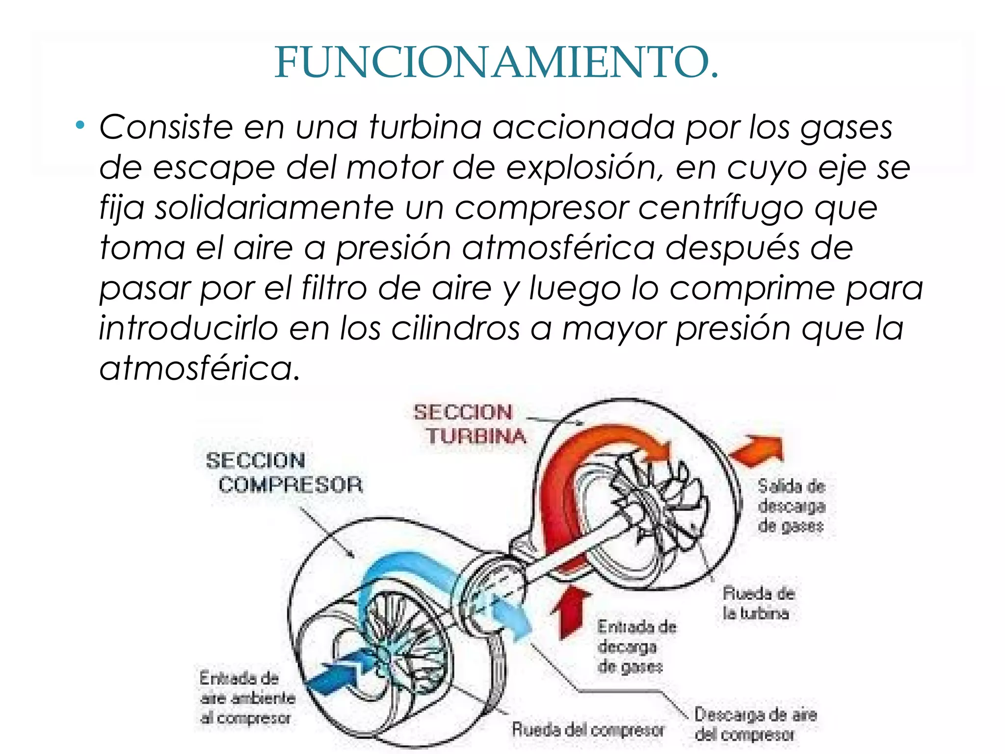FUNCIONAMIENTO. 
• Consiste en una turbina accionada por los gases 
de escape del motor de explosión, en cuyo eje se 
fija solidariamente un compresor centrífugo que 
toma el aire a presión atmosférica después de 
pasar por el filtro de aire y luego lo comprime para 
introducirlo en los cilindros a mayor presión que la 
atmosférica. 
 