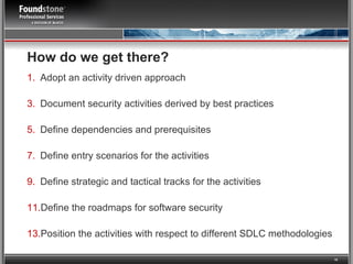 How do we get there?   Adopt an activity driven approach Document security activities derived by best practices Define dependencies and prerequisites  Define entry scenarios for the activities Define strategic and tactical tracks for the activities Define the roadmaps for software security Position the activities with respect to different SDLC methodologies 