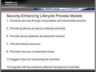 Enhance security through a repeatable and measurable process Provide guidance on secure software activities Provide secure software development reviews Include tactical resources  Provision the use of automation tools Suggest roles for conducting the activities Integrate with foundational software development activities Security-Enhancing Lifecycle Process Models 
