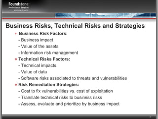 Business Risks, Technical Risks and Strategies Business Risk Factors: - Business impact - Value of the assets - Information risk management Technical Risks Factors: -   Technical impacts - Value of data - Software risks associated to threats and vulnerabilities Risk Remediation Strategies: -   Cost to fix vulnerabilities vs. cost of exploitation - Translate technical risks to business risks  - Assess, evaluate and prioritize by business impact 