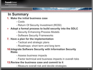 In Summary Make the initial business case - Costs - Return Of Security Investment (ROSI) Adopt a formal process to build security into the SDLC  - Security Enhancing Process Models - Software Security Frameworks Have a plan for the implementation - Tactical and strategic plans - Roadmaps: short term and long term Integrate Software Security with Information Security Risks - Assess business impacts - Factor technical and business impacts in overall risks Review the business case and commit to it - Measure overall risk and decide strategies - Commit people, process and technology 