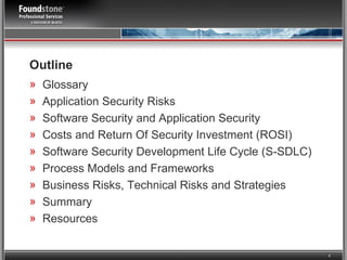 Outline  Glossary Application Security Risks Software Security and Application Security Costs and Return Of Security Investment (ROSI) Software Security Development Life Cycle (S-SDLC) Process Models and Frameworks Business Risks, Technical Risks and Strategies Summary Resources 