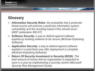 Glossary Information Security Risks : the probability that a particular threat-source will exercise a particular information system vulnerability and the resulting impact if this should occur  (NIST publication  800-27) Software Security:  a way to defend against software exploits by building software to be secure (McGraw Exploiting Software) Application Security : a way to defend against software exploits in a post-facto way after deployment is complete (McGraw Exploiting Software) Return Of Security Investment in Security (ROSI) : The total amount of money that an organization is expected to save in a year by implementing a security control (Microsoft Security Risk Management Guide) 