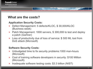 What are the costs? Application Security Costs: Defect Management: 5 defects/KLOC, $ 30,000/KLOC (Business week) Patch Management: 1000 servers, $ 300,000 to test and deploy a patch (Gartner) Loss of productivity due of loss of service: $ 500 ML lost from DoS attack (Microsoft) Software Security Costs: Unbudgeted time to fix security problems:1000 man-hours (Microsoft) Cost of training software developers in security: $100 Million (Microsoft) Inadequate software testing costs: $3.3 billion (NIST) 