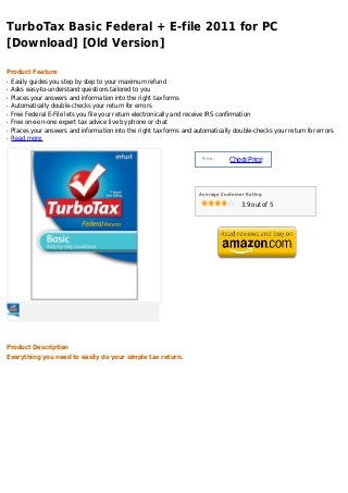 TurboTax Basic Federal + E-file 2011 for PC
[Download] [Old Version]

Product Feature
q   Easily guides you step by step to your maximum refund
q   Asks easy-to-understand questions tailored to you
q   Places your answers and information into the right tax forms
q   Automatically double-checks your return for errors
q   Free Federal E-File lets you file your return electronically and receive IRS confirmation
q   Free one-on-one expert tax advice live by phone or chat
q   Places your answers and information into the right tax forms and automatically double-checks your return for errors
q   Read more


                                                                        Price :
                                                                                  Check Price



                                                                       Average Customer Rating

                                                                                      3.9 out of 5




Product Description
Everything you need to easily do your simple tax return.
 