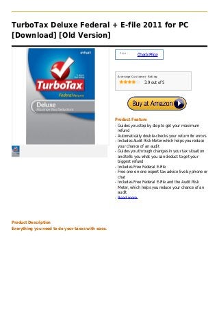 TurboTax Deluxe Federal + E-file 2011 for PC
[Download] [Old Version]

                                                       Price :
                                                                 Check Price



                                                      Average Customer Rating

                                                                     3.9 out of 5




                                                  Product Feature
                                                  q   Guides you step by step to get your maximum
                                                      refund
                                                  q   Automatically double-checks your return for errors
                                                  q   Includes Audit Risk Meter which helps you reduce
                                                      your chance of an audit
                                                  q   Guides you through changes in your tax situation
                                                      and tells you what you can deduct to get your
                                                      biggest refund
                                                  q   Includes Free Federal E-File
                                                  q   Free one-on-one expert tax advice live by phone or
                                                      chat
                                                  q   Includes Free Federal E-File and the Audit Risk
                                                      Meter, which helps you reduce your chance of an
                                                      audit
                                                  q   Read more




Product Description
Everything you need to do your taxes with ease.
 