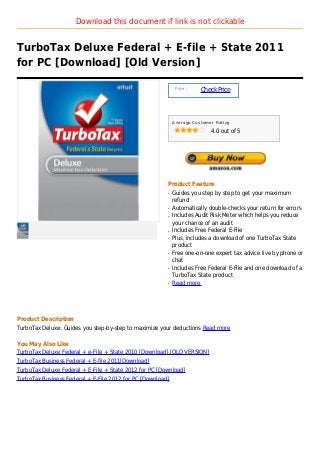 Download this document if link is not clickable


TurboTax Deluxe Federal + E-file + State 2011
for PC [Download] [Old Version]

                                                             Price :
                                                                       Check Price



                                                            Average Customer Rating

                                                                           4.0 out of 5




                                                        Product Feature
                                                        q   Guides you step by step to get your maximum
                                                            refund
                                                        q   Automatically double-checks your return for errors
                                                        q   Includes Audit Risk Meter which helps you reduce
                                                            your chance of an audit
                                                        q   Includes Free Federal E-File
                                                        q   Plus, includes a download of one TurboTax State
                                                            product
                                                        q   Free one-on-one expert tax advice live by phone or
                                                            chat
                                                        q   Includes Free Federal E-File and one download of a
                                                            TurboTax State product
                                                        q   Read more




Product Description
TurboTax Deluxe: Guides you step-by-step to maximize your deductions Read more

You May Also Like
TurboTax Deluxe Federal + e-File + State 2010 [Download] [OLD VERSION]
TurboTax Business Federal + E-file 2011[Download]
TurboTax Deluxe Federal + E-File + State 2012 for PC [Download]
TurboTax Business Federal + E-File 2012 for PC [Download]
 