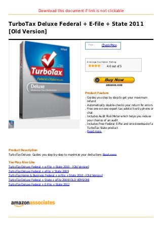 Download this document if link is not clickable


TurboTax Deluxe Federal + E-file + State 2011
[Old Version]

                                                              Price :
                                                                        Check Price



                                                             Average Customer Rating

                                                                            4.0 out of 5




                                                         Product Feature
                                                         q   Guides you step by step to get your maximum
                                                             refund
                                                         q   Automatically double-checks your return for errors
                                                         q   Free one-on-one expert tax advice live by phone or
                                                             chat
                                                         q   Includes Audit Risk Meter which helps you reduce
                                                             your chance of an audit
                                                         q   Includes Free Federal E-File and one download of a
                                                             TurboTax State product
                                                         q   Read more




Product Description
TurboTax Deluxe: Guides you step-by-step to maximize your deductions Read more

You May Also Like
TurboTax Deluxe Federal + e-File + State 2010 - [Old Version]
TurboTax Deluxe Federal + eFile + State 2009
TurboTax Home & Business Federal + e-File + State 2010 - [Old Version]
TurboTax Deluxe Federal + State + eFile 2008 [OLD VERSION]
TurboTax Deluxe Federal + E-File + State 2012
 