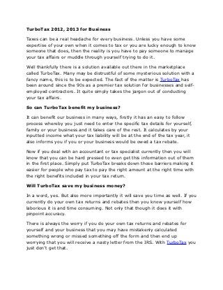 TurboTax 2012, 2013 for Business

Taxes can be a real headache for every business. Unless you have some
expertise of your own when it comes to tax or you are lucky enough to know
someone that does, then the reality is you have to pay someone to manage
your tax affairs or muddle through yourself trying to do it.

Well thankfully there is a solution available out there in the marketplace
called TurboTax. Many may be distrustful of some mysterious solution with a
fancy name, this is to be expected. The fact of the matter is TurboTax has
been around since the 90s as a premier tax solution for businesses and self-
employed contractors. It quite simply takes the jargon out of conducting
your tax affairs.

So can TurboTax benefit my business?

It can benefit our business in many ways, firstly it has an easy to follow
process whereby you just need to enter the specific tax details for yourself,
family or your business and it takes care of the rest. It calculates by your
inputted income what your tax liability will be at the end of the tax year, it
also informs you if you or your business would be owed a tax rebate.

Now if you deal with an accountant or tax specialist currently then you will
know that you can be hard pressed to even get this information out of them
in the first place. Simply put TurboTax breaks down those barriers making it
easier for people who pay tax to pay the right amount at the right time with
the right benefits included in your tax return.

Will TurboTax save my business money?

In a word, yes. But also more importantly it will save you time as well. If you
currently do your own tax returns and rebates then you know yourself how
laborious it is and time consuming. Not only that though it does it with
pinpoint accuracy.

There is always the worry if you do your own tax returns and rebates for
yourself and your business that you may have mistakenly calculated
something wrong or missed something off the form and then end up
worrying that you will receive a nasty letter from the IRS. With TurboTax you
just don’t get that.
 