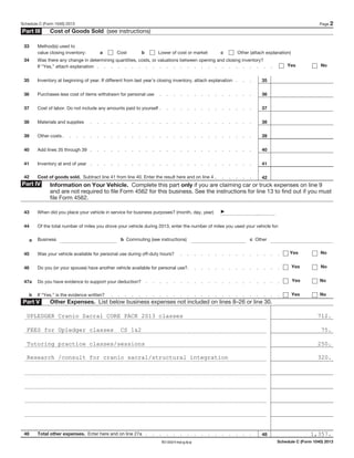Schedule C (Form 1040) 2013 Page 2
Part III Cost of Goods Sold (see instructions)
33 Method(s) used to
value closing inventory: a Cost b Lower of cost or market c Other (attach explanation)
34 Was there any change in determining quantities, costs, or valuations between opening and closing inventory?
If “Yes,” attach explanation . . . . . . . . . . . . . . . . . . . . . . . . . . Yes No
35 Inventory at beginning of year. If different from last year’s closing inventory, attach explanation . . . 35
36 Purchases less cost of items withdrawn for personal use . . . . . . . . . . . . . . 36
37 Cost of labor. Do not include any amounts paid to yourself . . . . . . . . . . . . . . 37
38 Materials and supplies . . . . . . . . . . . . . . . . . . . . . . . . 38
39 Other costs . . . . . . . . . . . . . . . . . . . . . . . . . . . . 39
40 Add lines 35 through 39 . . . . . . . . . . . . . . . . . . . . . . . . 40
41 Inventory at end of year . . . . . . . . . . . . . . . . . . . . . . . . 41
42 Cost of goods sold. Subtract line 41 from line 40. Enter the result here and on line 4 . . . . . . 42
Part IV Information on Your Vehicle. Complete this part only if you are claiming car or truck expenses on line 9
and are not required to file Form 4562 for this business. See the instructions for line 13 to find out if you must
file Form 4562.
43 When did you place your vehicle in service for business purposes? (month, day, year)
44 Of the total number of miles you drove your vehicle during 2013, enter the number of miles you used your vehicle for:
a Business b Commuting (see instructions) c Other
45 Was your vehicle available for personal use during off-duty hours? . . . . . . . . . . . . . . . Yes No
46 Do you (or your spouse) have another vehicle available for personal use?. . . . . . . . . . . . . . Yes No
47a Do you have evidence to support your deduction? . . . . . . . . . . . . . . . . . . . . Yes No
b If “Yes,” is the evidence written? . . . . . . . . . . . . . . . . . . . . . . . . . Yes No
Part V Other Expenses. List below business expenses not included on lines 8–26 or line 30.
48 Total other expenses. Enter here and on line 27a . . . . . . . . . . . . . . . . 48
Schedule C (Form 1040) 2013
1,357.
UPLEDGER Cranio Sacral CORE PACK 2013 classes 712.
FEES for Upledger classes CS 1&2 75.
Tutoring practice classes/sessions 250.
Research /consult for cranio sacral/structural integration 320.
REV 03/03/14 Intuit.cg.cfp.sp
 