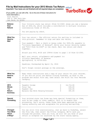File by Mail Instructions for your 2013 Illinois Tax Return
Important: Your taxes are not finished until all required steps are completed.
(If you prefer, you can still e-file. Go to the end of these instructions for
more information.)
Fran Swaine
956 S. Oak Park Ave.
Oak Park, IL 60304
Page 1 of 1
|
Balance | Your Illinois state tax return (Form IL-1040) shows you owe a balance
Due/ | due of $691.00, which includes a contribution to multiple voluntary
Refund | contribution funds of $55.00.
|
| You are paying by check.
______________________________________________________________________________________|
|
What You | Your tax return - The official return for mailing is included in
Need to | this printout. Remember to sign and date the return.
Mail |
| Your payment - Mail a check or money order for $691.00, payable to
| "Illinois Department of Revenue". Write your Social Security number
| and "2013 Form IL-1040" on the check. Mail the return and check
| together.
|
| Attach your W-2, W-2G and 1099-R forms to page 1 of Form IL-1040.
|
| Mail your return, attachments and payment to:
| Illinois Department of Revenue
| Springfield, IL 62726-0001
|
| Deadline: Postmarked by April 15, 2014
|
| Don't forget correct postage on the envelope.
______________________________________________________________________________________|
|
What You | Keep these instructions and a copy of your return for your records.
Need to | If you did not print one before closing TurboTax, go back to the
Keep | program and select File tab, then select the Print for Your Records
| category.
______________________________________________________________________________________|
|
2013 | Taxable Income $ 12,714.00
Illinois | Total Tax $ 636.00
Tax | Payment Due $ 636.00
Return | Balance Due With Penalty/Interest $ 691.00
Summary |
______________________________________________________________________________________|
|
Special | Your printed state tax forms may have special formatting on them,
Formatting | such as bar codes or other symbols. This is to enable fast
| processing. Don't worry, these forms have been approved by your
| taxing authority and are acceptable for printing and mailing.
______________________________________________________________________________________|
|
Changed | You can still file electronically. Just go back to TurboTax, select
Your Mind | the File tab, then select the E-file category. We'll walk you
About | through the process. Once you file, we will let you know if your
e-filing? | return is accepted (or rejected) by the state taxing agency.
______________________________________________________________________________________|
 