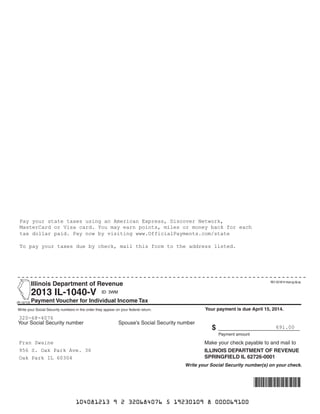 Illinois Department of Revenue		
	 2013 IL-1040-V 		
(R‑12/13)	Payment Voucher for Individual Income Tax
			
	
Your Social Security number	 Spouse’s Social Security number 	
								
	
	
	
	
	
		
Write your Social Security numbers in the order they appear on your federal return.
		
	
	$ ________________
Payment amount	
	 Make your check payable to and mail to
ILLINOIS DEPARTMENT OF REVENUE
SPRINGFIELD IL 62726-0001
Write your Social Security number(s) on your check.
Your payment is due April 15, 2014.
	 	 	 	 	 	 	 	 	
		 	 	 	 	 	 	 	
		 	 	 	 	 	 	 	
	 	 	 	 	 	 	 	
		 	 	 	 	 	 	 	
		 	 	 	 	 	 	 	
320-68-4076
956 S. Oak Park Ave. 36
691.00
Pay your state taxes using an American Express, Discover Network,
MasterCard or Visa card. You may earn points, miles or money back for each
tax dollar paid. Pay now by visiting www.OfficialPayments.com/state
To pay your taxes due by check, mail this form to the address listed.
REV 02/18/14 Intuit.cg.cfp.sp
ID: 3WM
Fran Swaine
Oak Park IL 60304
104081213 9 2 320684076 5 19230109 8 000069100
 
