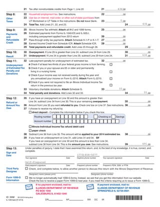 21	 Tax after nonrefundable credits from Page 1, Line 20 	 21		 .00
	 22	 Household employment tax. See instructions. 	 22		 .00
	 23	 Use tax on internet, mail order, or other out-of-state purchases from
		 UT Worksheet or UT Table in the instructions. Do not leave blank.	 23		 .00
	 24	 Total Tax. Add Lines 21, 22, and 23. 			 24			.00
	 	 25	 Illinois Income Tax withheld. Attach all W-2 and 1099 forms.	 25		 .00
		 26	 Estimated payments from Forms IL-1040-ES and IL-505-I,
			 including overpayment applied from 2012 return 	 26		 .00
		 27	 Pass-through entity tax payments. Attach Schedule K-1-P or K-1-T.	 27		 .00
		 28	 Earned Income Credit from Schedule ICR. Attach Schedule ICR.	 28		 .00
		 29	 Total payments and refundable credit. Add Lines 25 through 28. 			 29			.00
	 	 30	 Overpayment. If Line 29 is greater than Line 24, subtract Line 24 from Line 29. 	 30			.00
	 31	Underpayment. If Line 24 is greater than Line 29, subtract Line 29 from Line 24. 	 31			.00
	 32	 Late-payment penalty for underpayment of estimated tax.	 32		 .00				
			 a	Check if at least two-thirds of your federal gross income is from farming.	
			 b	Check if you or your spouse are 65 or older and permanently
				 living in a nursing home.			
			 c	Check if your income was not received evenly during the year and
				 you annualized your income on Form IL-2210. Attach Form IL-2210.			
			 d	Check if you were not required to file an Illinois Individual Income Tax 								
				 return in the previous tax year.			
			33	 Voluntary charitable donations. Attach Schedule G.	 33		 .00
	 34	 Total penalty and donations. Add Lines 32 and 33. 			 34			.00
	 35	 If you have an overpayment on Line 30 and this amount is greater than
		 Line 34, subtract Line 34 from Line 30. This is your remaining overpayment.	 35			.00
	 36	 Amount from Line 35 you want refunded to you. Check one box on Line 37. See instructions.	36			.00
	 37	 I choose to receive my refund by 	
			 direct deposit - Complete the information below if you check this box.
		Routing number 	 Checking or Savings
		Account number	
		
Illinois Individual Income Tax refund debit card	
		paper check
	 38	 Subtract Line 36 from Line 35. This amount will be applied to your 2014 estimated tax.	 38			.00
	 39	 If you have an underpayment on Line 31, add Lines 31 and 34. or
		 If you have an overpayment on Line 30 and this amount is less than Line 34,
		 subtract Line 30 from Line 34. This is the amount you owe. See instructions.	 39			.00
	 Under penalties of perjury, I state that I have examined this return, and, to the best of my knowledge, it is true, correct, and 	
	complete.
	 	 	
	 Your signature	 Date	 Daytime phone number	 Your spouse’s signature	 Date
	 	 	
	 Paid preparer’s signature	 Date	 Preparer’s phone number	 Preparer’s FEIN, SSN, or PTIN
IL-1040 back (R-12/13)
	
	
If no payment enclosed, mail to:			 	 If payment enclosed, mail to:
		ILLINOIS DEPARTMENT OF REVENUE		 ILLINOIS DEPARTMENT OF REVENUE
		PO BOX 1040	 SPRINGFIELD IL 62726-0001
		GALESBURG IL 61402-1040				
DR AP RR DC IR
Step 8:
Other
Taxes
Step 9:
Payments
and
Refundable
Credit
Step 10:
Result
Step 11:
Underpayment
of Estimated Tax
Penalty and
Donations
Step 12:
Refund or
Amount You
Owe
Step 13:
Sign and
Date
	 	 Check, and complete below, to allow another person to discuss this return with the Illinois Department of Revenue.
		 		 						
		 Designee’s name (please print) 				 Designee’s phone number
Third Party
Designee
Form 1099-G
Information
	 	 We no longer automatically mail 1099-G forms. Instead, we ask that you get this 	information from our website. 		
		 Check the box to receive a paper Form 1099-G next year, if you meet the criteria requiring us to issue a Form 1099-G.
636
(773)454-5077
Self-Prepared
0
636
636
691
55
55
ID: 3WM REV 02/18/14 Intuit.cg.cfp.sp
 