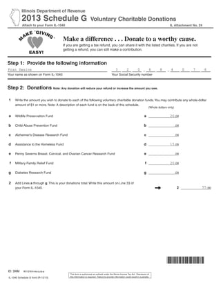Illinois Department of Revenue
2013 Schedule G Voluntary Charitable Donations
Attach to your Form IL-1040
Step 1: Provide the following information
– –
Your name as shown on Form IL-1040 Your Social Security number
Step 2: Donations Note: Any donation will reduce your refund or increase the amount you owe.
1 Write the amount you wish to donate to each of the following voluntary charitable donation funds.You may contribute any whole-dollar
amount of $1 or more. Note: A description of each fund is on the back of this schedule.
a Wildlife Preservation Fund a .00
b Child Abuse Prevention Fund b .00
c Alzheimer’s Disease Research Fund c .00
d Assistance to the Homeless Fund d .00
e Penny Severns Breast, Cervical, and Ovarian Cancer Research Fund e .00
f Military Family Relief Fund f .00
g Diabetes Research Fund g .00
2 Add Lines a through g. This is your donations total. Write this amount on Line 33 of
your Form IL-1040. 2 .00
IL-1040 Schedule G front (R-12/13)
IL Attachment No. 24
Make a difference . . . Donate to a worthy cause.
If you are getting a tax refund, you can share it with the listed charities. If you are not
getting a refund, you can still make a contribution.
(Whole dollars only)
This form is authorized as outlined under the Illinois Income Tax Act. Disclosure of
this information is required. Failure to provide information could result in a penalty.
Fran Swaine 3 2 0 6 8 4 0 7 6
20
15
20
55
ID: 3WM REV 02/18/14 Intuit.cg.cfp.sp
 