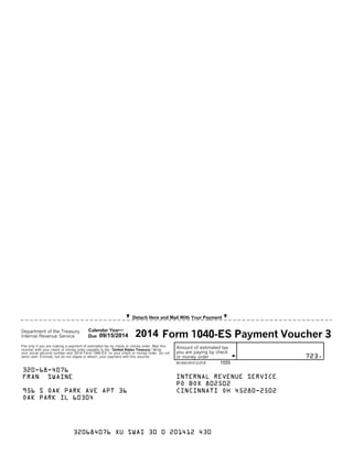 I Detach Here and Mail With Your PaymentI
Department of the Treasury Calendar Year'
File only if you are making a payment of estimated tax by check or money order. Mail this
voucher with your check or money order payable to the 'United States Treasury.' Write
your social security number and '2014 Form 1040-ES' on your check or money order. Do not
send cash. Enclose, but do not staple or attach, your payment with this voucher.
Amount of estimated tax
you are paying by check
Gor money order . . . . . . . . .
Internal Revenue Service Due Form 1040-ES Payment Voucher 3
723.
320-68-4076
956 S OAK PARK AVE APT 36
OAK PARK IL 60304
INTERNAL REVENUE SERVICE
PO BOX 802502
CINCINNATI OH 45280-2502
09/15/2014 2014
REV 03/03/14 INTUIT.CG.CFP.SP 1555
FRAN SWAINE
320684076 XU SWAI 30 0 201412 430
 