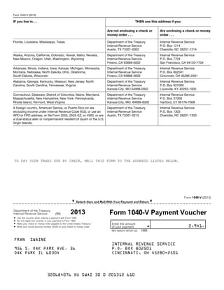 I Detach Here and Mail With Your Payment and ReturnI
Department of the Treasury
G
G
G
G
Use this voucher when making a payment with Form 1040.
Do not staple this voucher or your payment to Form 1040.
Make your check or money order payable to the 'United States Treasury.'
Write your social security number (SSN) on your check or money order.
Enter the amount
Gof your payment . . . . . . . .
Form 1040-V (2013)
Internal Revenue Service (99) Form 1040-V Payment Voucher
Form 1040-V (2013)
IF you live in. . . THEN use this address if you:
Are not enclosing a check or
money order . . .
Are enclosing a check or money
order . . .
Florida, Louisiana, Mississippi, Texas Department of the Treasury
Internal Revenue Service
Austin, TX 73301-0002
Internal Revenue Service
P.O. Box 1214
Charlotte, NC 28201-1214
Alaska, Arizona, California, Colorado, Hawaii, Idaho, Nevada,
New Mexico, Oregon, Utah, Washington, Wyoming
Department of the Treasury
Internal Revenue Service
Fresno, CA 93888-0002
Internal Revenue Service
P.O. Box 7704
San Francisco, CA 94120-7704
Arkansas, Illinois, Indiana, Iowa, Kansas, Michigan, Minnesota,
Montana, Nebraska, North Dakota, Ohio, Oklahoma,
South Dakota, Wisconsin
Department of the Treasury
Internal Revenue Service
Fresno, CA 93888-0002
Internal Revenue Service
P.O. Box 802501
Cincinnati, OH 45280-2501
Alabama, Georgia, Kentucky, Missouri, New Jersey, North
Carolina, South Carolina, Tennessee, Virginia
Department of the Treasury
Internal Revenue Service
Kansas City, MO 64999-0002
Internal Revenue Service
P.O. Box 931000
Louisville, KY 40293-1000
Connecticut, Delaware, District of Columbia, Maine, Maryland,
Massachusetts, New Hampshire, New York, Pennsylvania,
Rhode Island, Vermont, West Virginia
Department of the Treasury
Internal Revenue Service
Kansas City, MO 64999-0002
Internal Revenue Service
P.O. Box 37008
Hartford, CT 06176-7008
A foreign country, American Samoa, or Puerto Rico (or are
excluding income under Internal Revenue Code 933), or use an
APO or FPO address, or file Form 2555, 2555-EZ, or 4563, or are
a dual-status alien or nonpermanent resident of Guam or the U.S.
Virgin Islands.
Department of the Treasury
Internal Revenue Service
Austin, TX 73301-0215
Internal Revenue Service
P.O. Box 1303
Charlotte, NC 28201-1303
2,941.
OAK PARK IL 60304
INTERNAL REVENUE SERVICE
P.O. BOX 802501
CINCINNATI, OH 45280-2501
TO PAY YOUR TAXES DUE BY CHECK, MAIL THIS FORM TO THE ADDRESS LISTED BELOW.
956 S. OAK PARK AVE. 36
2013
REV 03/03/14 INTUIT.CG. 1555
FRAN SWAINE
320684076 XU SWAI 30 0 201312 610
 