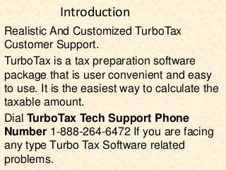 Introduction
Realistic And Customized TurboTax
Customer Support.
TurboTax is a tax preparation software
package that is user convenient and easy
to use. It is the easiest way to calculate the
taxable amount.
Dial TurboTax Tech Support Phone
Number 1-888-264-6472 If you are facing
any type Turbo Tax Software related
problems.
 