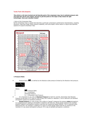 Turbo Tech 103 (Expert)
This article is a bit more involved and will describe parts of the compressor map, how to estimate pressure ratio
and mass flow rate for your engine, and how to plot the points on the maps to help choose the right
turbocharger. Have your calculator handy!!
1 Parts of the Compressor Map:
◊ The compressor map is a graph that describes a particular compressor’s performance characteristics, including
efficiency, mass flow range, boost pressure capability, and turbo speed. Shown below is a figure that identifies
aspects of a typical compressor map:
◊ Pressure Ratio
• Pressure Ratio ( ) is defined as the Absolute outlet pressure divided by the Absolute inlet pressure.
Where:
o = Pressure Ratio
o P2c = Compressor
o Discharge Pressure
o P1c = Compressor Inlet Pressure
• It is important to use units of Absolute Pressure for both P1c and P2c. Remember that Absolute
Pressure at sea level is 14.7 psia (in units of psia, the a refers to “absolute”). This is referred to as standard
atmospheric pressure at standard conditions.
• Gauge Pressure (in units of psig, the g refers to “gauge”) measures the pressure above atmospheric,
so a gauge pressure reading at atmospheric conditions will read zero. Boost gauges measure the manifold
pressure relative to atmospheric pressure, and thus are measuring Gauge Pressure. This is important when
determining P2c. For example, a reading of 12 psig on a boost gauge means that the air pressure in the
manifold is 12 psi above atmospheric pressure. For a day at standard atmospheric conditions,
 