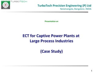 111
Presentation on
ECT for Captive Power Plants at
Large Process Industries
(Case Study)
TurboTech Precision Engineering (P) Ltd
Nelamangala, Bangalore, INDIA
 