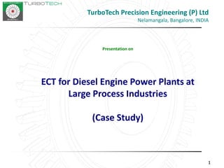 111
Presentation on
ECT for Diesel Engine Power Plants at
Large Process Industries
(Case Study)
TurboTech Precision Engineering (P) Ltd
Nelamangala, Bangalore, INDIA
 