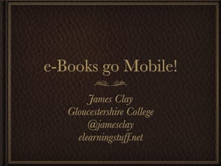 e-Books go Mobile!
        James Clay
   Gloucestershire College
        @jamesclay
     elearningstuff.net
 