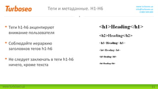 Теги и метаданные. H1-H6

www.turboseo.ua
info@turboseo.ua
0 800 509-600

 Теги h1-h6 акцентируют
внимание пользователя
 Соблюдайте иерархию
заголовков тегов h1-h6
 Не следует заключать в теги h1-h6
ничего, кроме текста

www.turboseo.ua

11

 