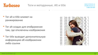 Теги и метаданные. Alt и title

www.turboseo.ua
info@turboseo.ua
0 800 509-600

 Тег alt и title влияют на
ранжирование
 Тег alt создан для отображения
там, где отключены изображения
 Тег title выводит дополнительную
информацию об изображении
либо ссылки

www.turboseo.ua

13

 