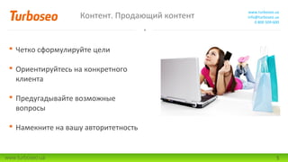 Контент. Продающий контент

www.turboseo.ua
info@turboseo.ua
0 800 509-600

 Четко сформулируйте цели
 Ориентируйтесь на конкретного
клиента
 Предугадывайте возможные
вопросы
 Намекните на вашу авторитетность

www.turboseo.ua

5

 