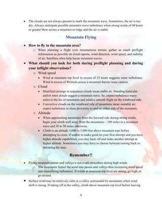 The clouds are not always present to mark the mountain wave. Sometimes, the air is too
dry. Always anticipate possible mountain wave turbulence when strong winds of 40 knots
or greater blow across a mountain or ridge and the air is stable.

Mountain Flying
How to fly in the mountain area?
o When planning a flight over mountainous terrain, gather as much preflight
information as possible on cloud reports, wind direction, wind speed, and stability
of air. Satellites often help locate mountain waves.

What should you look for both during preflight planning and during
your inflight observations?
o Wind speed
Wind at mountain top level in excess of 25 knots suggests some turbulence.
Wind in excess of 40 knots across a mountain barrier issue caution.

o Cloud
Stratified (arrange in sequence) clouds mean stable air. Standing lenticular
and/or rotor clouds suggest a mountain wave. So, expect turbulence many
miles to the lee of mountains and relative smooth flight on the windward side.
Convective clouds on the windward side of mountains mean unstable air;
expect turbulence in close proximity to and on either side of the mountain.

o Altitude
When approaching mountains from the leeward side during strong winds,
begin your climb well away from the mountains—100 miles in a mountain
wave and 30 to 50 miles otherwise.
Climb to an altitude 3,000 to 5,000 feet above mountain tops before
attempting to cross. If unable to make good on your first attempt and you have
higher altitude capabilities, you may back off and make another attempt at
higher altitude. Sometimes you may have to choose between turning back or
detouring the area.

Remember!!
Flying mountain passes and valleys is not a safe procedure during high winds.
o The mountains funnel the wind into passes and valleys thus increasing wind speed
and intensifying turbulence. If winds at mountain top level are strong, go high, or
go around.
Surface wind may be relatively calm in a valley surrounded by mountains when wind
aloft is strong. If taking off in the valley, climb above mountain top level before leaving
9

 