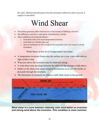 the valley. Maintain lateralclearance from the mountains sufficient to allow recovery if
caught in a downdraft.

Wind Shear
Wind shear generates eddies between two wind currents of differing velocities.
The differences may be in wind speed, wind direction, or both.
Three conditions are of special interest—
o wind shear with a low-level temperature inversion,
o wind shear in a frontal zone, and
o clear air turbulence (CAT) at high levels associated with a jet stream or strong
circulation.

Wind Shear at low level Temperature Inversion
A temperature inversion forms near the surface on a clear night with calm or
light surface wind.
Wind just above the inversion may be relatively strong.
A wind shear zone develops between the calm and the stronger winds above.
Eddies in the shear zone cause airspeed fluctuations as an aircraft climbs or
descends through the inversion.
The fluctuation in airspeed can induce a stall when closer to the ground.

Wind shear in a zone between relatively calm wind below an inversion
and strong wind above the inversion. This condition is most common

10

 