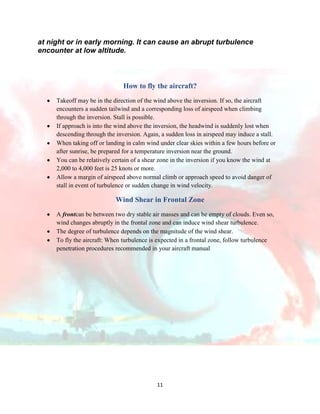 at night or in early morning. It can cause an abrupt turbulence
encounter at low altitude.

How to fly the aircraft?
Takeoff may be in the direction of the wind above the inversion. If so, the aircraft
encounters a sudden tailwind and a corresponding loss of airspeed when climbing
through the inversion. Stall is possible.
If approach is into the wind above the inversion, the headwind is suddenly lost when
descending through the inversion. Again, a sudden loss in airspeed may induce a stall.
When taking off or landing in calm wind under clear skies within a few hours before or
after sunrise, be prepared for a temperature inversion near the ground.
You can be relatively certain of a shear zone in the inversion if you know the wind at
2,000 to 4,000 feet is 25 knots or more.
Allow a margin of airspeed above normal climb or approach speed to avoid danger of
stall in event of turbulence or sudden change in wind velocity.

Wind Shear in Frontal Zone
A frontcan be between two dry stable air masses and can be empty of clouds. Even so,
wind changes abruptly in the frontal zone and can induce wind shear turbulence.
The degree of turbulence depends on the magnitude of the wind shear.
To fly the aircraft: When turbulence is expected in a frontal zone, follow turbulence
penetration procedures recommended in your aircraft manual

11

 