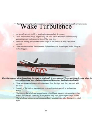  front : the atmospheric phenomenon created at the boundary between two different air masses

Wake Turbulence

An aircraft receives its lift by accelerating a mass of air downward.
Thus, whenever the wings are providing lift, air is forced downward under the wings
generating rotary motions or vortices off the wing tips.
When the landing gear bears the entire weight of the aircraft, no wing tip vortices
develop.
These vortices continue throughout the flight and until the aircraft again settles firmly on
its landing gear.

Wake turbulence wing tip vortices developing as aircraft breaks ground. These vortices develop when the
aircraft is rotated into a flying attitude and the wings begin developing lift.
These vortices spread downward and outward from the flight path. They also drift with
the wind.
Strength of the vortices is proportional to the weight of the aircraft as well as other
factors.
Therefore, wake turbulence is more intense behind large, transport category aircraft than
behind small aircraft. Generally, it is a problem only when following the larger aircraft.
The turbulence persists several minutes and may remain present after the aircraft is out of
sight.

12

 