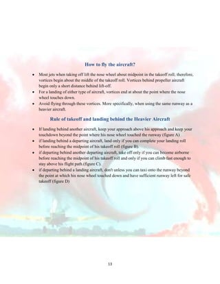 How to fly the aircraft?
Most jets when taking off lift the nose wheel about midpoint in the takeoff roll; therefore,
vortices begin about the middle of the takeoff roll. Vortices behind propeller aircraft
begin only a short distance behind lift-off.
For a landing of either type of aircraft, vortices end at about the point where the nose
wheel touches down.
Avoid flying through these vortices. More specifically, when using the same runway as a
heavier aircraft.

Rule of takeoff and landing behind the Heavier Aircraft
If landing behind another aircraft, keep your approach above his approach and keep your
touchdown beyond the point where his nose wheel touched the runway (figure A)
if landing behind a departing aircraft, land only if you can complete your landing roll
before reaching the midpoint of his takeoff roll (figure B).
if departing behind another departing aircraft, take off only if you can become airborne
before reaching the midpoint of his takeoff roll and only if you can climb fast enough to
stay above his flight path.(figure C).
if departing behind a landing aircraft, don't unless you can taxi onto the runway beyond
the point at which his nose wheel touched down and have sufficient runway left for safe
takeoff (figure D)

13

 