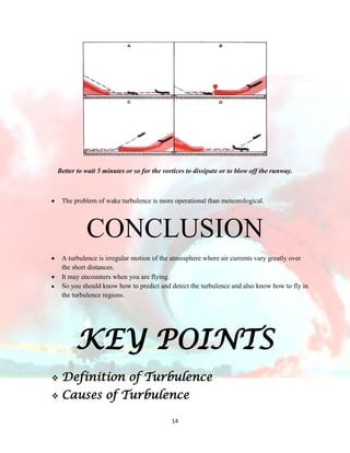 Better to wait 5 minutes or so for the vortices to dissipate or to blow off the runway.

The problem of wake turbulence is more operational than meteorological.

CONCLUSION
A turbulence is irregular motion of the atmosphere where air currents vary greatly over
the short distances.
It may encounters when you are flying.
So you should know how to predict and detect the turbulence and also know how to fly in
the turbulence regions.

KEY POINTS


Definition of Turbulence



Causes of Turbulence
14

 