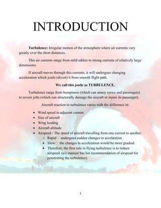 INTRODUCTION
Turbulence: Irregular motion of the atmosphere where air currents vary
greatly over the short distances.
This air currents range from mild eddies to strong currents of relatively large
dimensions.
If aircraft moves through this currents, it will undergoes changing
acceleration which jostle (divert) it from smooth flight path.
We call this jostle as TURBULENCE.
Turbulence range from bumpiness (which can annoy crews and passengers)
to severe jolts (which can structurally damage the aircraft or injure its passenger).
Aircraft reaction to turbulence varies with the difference in:
Wind speed in adjacent current
Size of aircraft
Wing loading
Aircraft altitude
Airspeed / The speed of aircraft travelling from one current to another.
o Rapid undergoes sudden changes in accele
ration
Slow the changes in acceleration would be more gradual.
Therefore, the first rule in flying turbulence is to reduce
airspeed. (a/c manual has list recommendation of airspeed for
penetrating the turbulence)

2

 