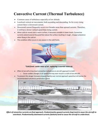 Convective Current (Thermal Turbulence)
Common cause of turbulence especially at low altitude.
Localized vertical air movements; both ascending and descending. So for every rising
current there is downward current.
Downward current frequently occur over broader areas than upward currents. Therefore,
it will have slower vertical speed than rising current.
When cold air moves over a warm surface, it becomes unstable in lower levels. Convective
currents extend several thousand feet above the surface resulting in rough , choppy turbulence
when flying in the cold air.
This condition often occurs in any season in the cold fronts.

*Cold front: cooler mass of air replacing a warmer mass air
Effect of aircraft at low-level convective turbulence on aircraft approach to land:
o Cause sudden changes in air speed and may even result in a stall at low altitude.
To prevent this danger increase airspeed slightly over normal approach speed but still below the
recommended turbulence penetration speed.

Effect of convective currents on final approach. Predominantly upward currents (top) tend to cause the aircraft to
overshoot. Predominantly downward currents (bottom) tend to cause the aircraft to undershoot.
3

 
