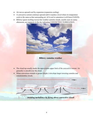 Air moves upward cool by expansion (expansion cooling).
A convective current continues upward until it reaches a level where its temperature
cools to the same as that surrounding air. (if it cool to saturation it will form CLOUD).
Billowy (great swelling waves) fair weather cumulus clouds, usually seen on sunny
afternoons, are signposts in the sky indicating CONVECTIVE TURBULENCE.

Billowy cumulus weather

The cloud top usually marks the approximate upper limit of the convective current. Air
generally is smooth over the cloud.
When convection extends to greater height, it develops larger towering cumulus and
cumulonimbus clouds.

Avoiding turbulence by flying above convective clouds

4

 