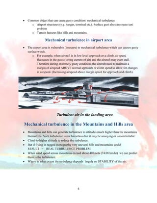 Common object that can cause gusty condition/ mechanical turbulence
o Airport structures (e.g. hangar, terminal etc.). Surface gust also can create taxi
problem
o Terrain features like hills and mountains.

Mechanical turbulence in airport area
The airport area is vulnerable (insecure) to mechanical turbulence which can causes gusty
surface winds.
o For example, when aircraft is in low level approach or a climb, air speed
fluctuates in the gusts (strong current of air) and the aircraft may even stall.
Therefore during extremely gusty condition, the aircraft need to maintain a
margin of airspeed ABOVE normal approach or climb speed to allow for changes
in airspeed. (Increasing airspeed above margin speed for approach and climb).

Turbulent air in the landing area

Mechanical turbulence in the Mountains and Hills area
Mountains and hills can generate turbulence to attitudes much higher than the mountains
themselves. Such turbulence is not hazardous but it may be annoying or uncomfortable.
Climb to higher altitude to reduce the turbulence.
But if flying in rugged (topography very uneven) hills and mountains could
RESULT = REAL TURBULENCE PROBLEM.
When wind speed across mountains exceed about 40 knots (74.08 km/hr) we can predict
there is the turbulence.
Where to what extent the turbulence depends largely on STABILITY of the air.

6

 