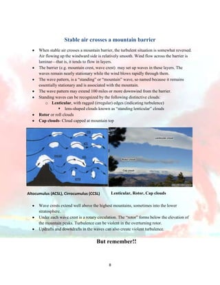 Stable air crosses a mountain barrier
When stable air crosses a mountain barrier, the turbulent situation is somewhat reversed.
Air flowing up the windward side is relatively smooth. Wind flow across the barrier is
laminar—that is, it tends to flow in layers.
The barrier (e.g. mountain crest, wave crest) may set up waves in these layers. The
waves remain nearly stationary while the wind blows rapidly through them.
The wave pattern, is a “standing” or “mountain” wave, so named because it remains
essentially stationary and is associated with the mountain.
The wave pattern may extend 100 miles or more downwind from the barrier.
Standing waves can be recognized by the following distinctive clouds:
o Lenticular, with ragged (irregular) edges (indicating turbulence)
 lens-shaped clouds known as “standing lenticular” clouds
Rotor or roll clouds
Cap clouds- Cloud capped at mountain top

Altocumulus (ACSL), Cirrocumulus (CCSL)

Lenticular, Rotor, Cap clouds

Wave crests extend well above the highest mountains, sometimes into the lower
stratosphere.
Under each wave crest is a rotary circulation. The “rotor” forms below the elevation of
the mountain peaks. Turbulence can be violent in the overturning rotor.
Updrafts and downdrafts in the waves can also create violent turbulence.

But remember!!

8

 