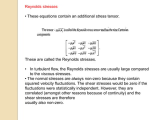 Reynolds stresses
• These equations contain an additional stress tensor.
These are called the Reynolds stresses.
• In turbulent flow, the Reynolds stresses are usually large compared
to the viscous stresses.
• The normal stresses are always non-zero because they contain
squared velocity fluctuations. The shear stresses would be zero if the
fluctuations were statistically independent. However, they are
correlated (amongst other reasons because of continuity) and the
shear stresses are therefore
usually also non-zero.
 