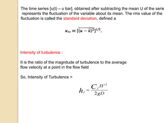 Intensity of turbulence :
It is the ratio of the magnitude of turbulence to the average
flow velocity at a point in the flow field
So, Intensity of Turbulence =
The time series [u(t) – u bar], obtained after subtracting the mean U of the serie
represents the fluctuation of the variable about its mean. The rms value of the
fluctuation is called the standard deviation, defined a
 