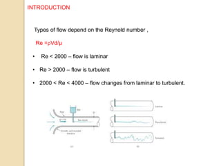 Types of flow depend on the Reynold number ,
Re =ρVd/µ
• Re < 2000 – flow is laminar
• Re > 2000 – flow is turbulent
• 2000 < Re < 4000 – flow changes from laminar to turbulent.
INTRODUCTION
 