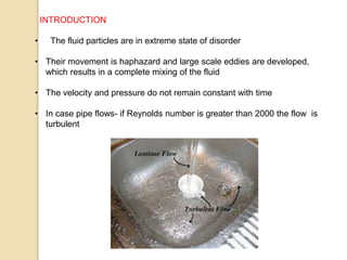 INTRODUCTION
• The fluid particles are in extreme state of disorder
• Their movement is haphazard and large scale eddies are developed,
which results in a complete mixing of the fluid
• The velocity and pressure do not remain constant with time
• In case pipe flows- if Reynolds number is greater than 2000 the flow is
turbulent
 