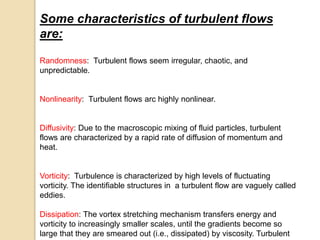 Some characteristics of turbulent flows
are:
Randomness: Turbulent flows seem irregular, chaotic, and
unpredictable.
Nonlinearity: Turbulent flows arc highly nonlinear.
Diffusivity: Due to the macroscopic mixing of fluid particles, turbulent
flows are characterized by a rapid rate of diffusion of momentum and
heat.
Vorticity: Turbulence is characterized by high levels of fluctuating
vorticity. The identifiable structures in a turbulent flow are vaguely called
eddies.
Dissipation: The vortex stretching mechanism transfers energy and
vorticity to increasingly smaller scales, until the gradients become so
large that they are smeared out (i.e., dissipated) by viscosity. Turbulent
 