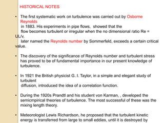 HISTORICAL NOTES
• The first systematic work on turbulence was carried out by Osborne
Reynolds
in 1883. His experiments in pipe flows, showed that the
flow becomes turbulent or irregular when the no dimensional ratio Re =
UL/v,
later named the Reynolds number by Sommerfeld, exceeds a certain critical
value.
• The discovery of the significance of Reynolds number and turbulent stress
has proved to be of fundamental importance in our present knowledge of
turbulence.
• In 1921 the British physicist G. I. Taylor, in a simple and elegant study of
turbulent
diffusion, introduced the idea of a correlation function.
• During the 1920s Prandtl and his student von Karman, , developed the
semicmpirical theories of turbulence. The most successful of these was the
mixing length theory.
• Meteorologist Lewis Richardson, he proposed that the turbulent kinetic
energy is transferred from large to small eddies, until it is destroyed by
 