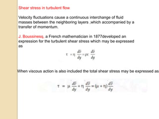 Shear stress in turbulent flow
Velocity fluctuations cause a continuous interchange of fluid
masses between the neighboring layers ,which accompanied by a
transfer of momentum.
J. Boussinesq, a French mathematician in 1877developed an
expression for the turbulent shear stress which may be expressed
as
When viscous action is also included the total shear stress may be expressed as
 
